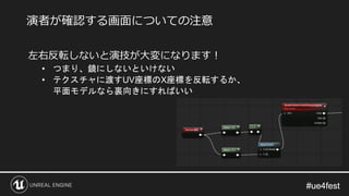 #ue4fest#ue4fest
左右反転しないと演技が大変になります！
• つまり、鏡にしないといけない
• テクスチャに渡すUV座標のX座標を反転するか、
平面モデルなら裏向きにすればいい
演者が確認する画面についての注意
 