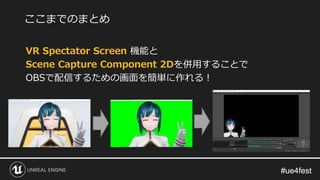 #ue4fest#ue4fest
VR Spectator Screen 機能と
Scene Capture Component 2Dを併用することで
OBSで配信するための画面を簡単に作れる！
ここまでのまとめ
 