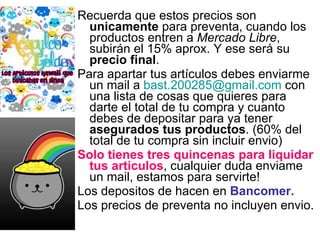Recuerda que estos precios son  unicamente  para preventa, cuando los productos entren a  Mercado Libre , subirán el 15% aprox. Y ese será su  precio final . Para apartar tus artículos debes enviarme un mail a  [email_address]  con una lista de cosas que quieres para darte el total de tu compra y cuanto debes de depositar para ya tener  asegurados tus productos . (60% del total de tu compra sin incluir envio) Solo tienes tres quincenas para liquidar tus articulos , cualquier duda enviame un mail, estamos para servirte! Los depositos de hacen en  Bancomer. Los precios de preventa no incluyen envio. 