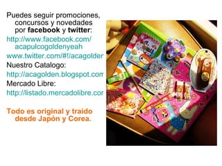 Puedes seguir promociones, concursos y novedades por  facebook  y  twitter : http:// www.facebook.com / acapulcogoldenyeah www.twitter.com/#!/acagolden Nuestro Catalogo: http://acagolden.blogspot.com/ Mercado Libre: http://listado.mercadolibre.com.mx/_CustId_94875806 Todo es original y traido desde Japón y Corea. 