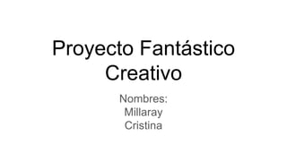 Proyecto Fantástico
Creativo
Nombres:
Millaray
Cristina
 