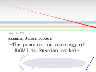 May. 15, 2013

Managing Across Borders

-The penetration strategy of
KAWAI to Russian market-

 
