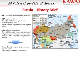 #5 Cultural profile of Russia

Russia – History Brief
862: Viking Rurik came to Russia and founded
1917: Russian revolution
-The fall of the Romanov dynasty and
establishing Soviet union
-Intellectuals and engineers are exiled out from
Russia
1991: Failure of Soviet union
-The establishment of Russian federation, and
independence of the former Soviet countries
-Transition of the socialist economy to market
economy

History of the fight against foreign enemies
Peasant society
Harsh climatic conditions and vast land

 