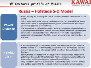 #5 Cultural profile of Russia

Russia – Hofstede 5-D Model
Power
Distance

• Russia, scoring 93, is among the 10% of the most power distant societies in the
world.
• This is underlined by the fact that the largest country in the world is extremely
centralized: 2/3 of all foreign investments go into Moscow where also 80% of
all financial potential is concentrated.
• The huge discrepancy between the less and the more powerful people leads to
a great importance of status symbols. Behavior has to reflect and represent the
status roles in all areas of business interactions: be it visits, negotiations or
cooperation; the approach should be top-down and provide clear mandates for
any task.

Individu
alism

• If Russians plan to go out with their friends they would literally say “We with
friends” instead of “I and my friends”, if they talk about brothers and sisters it
may well be cousins, so a lower score of 39 even finds its manifestations in the
language.
• Family, friends and not seldom the neighborhood are extremely important to
get along with everyday life’s challenges. Relationships are crucial in obtaining
information, getting introduced or successful negotiations.
• They need to be personal, authentic and trustful before one can focus on tasks
and build on a careful to the recipient, rather implicit communication style.

 