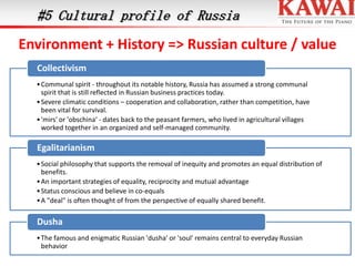 #5 Cultural profile of Russia

Environment + History => Russian culture / value
Collectivism
• Communal spirit - throughout its notable history, Russia has assumed a strong communal
spirit that is still reflected in Russian business practices today.
• Severe climatic conditions – cooperation and collaboration, rather than competition, have
been vital for survival.
• 'mirs' or 'obschina‘ - dates back to the peasant farmers, who lived in agricultural villages
worked together in an organized and self-managed community.

Egalitarianism
• Social philosophy that supports the removal of inequity and promotes an equal distribution of
benefits.
• An important strategies of equality, reciprocity and mutual advantage
• Status conscious and believe in co-equals
• A "deal" is often thought of from the perspective of equally shared benefit.

Dusha
• The famous and enigmatic Russian 'dusha' or 'soul' remains central to everyday Russian
behavior

 