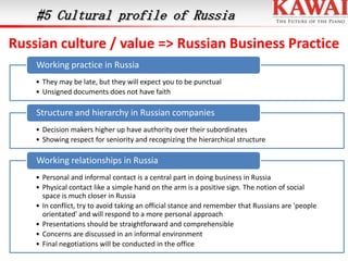 #5 Cultural profile of Russia

Russian culture / value => Russian Business Practice
Working practice in Russia
• They may be late, but they will expect you to be punctual
• Unsigned documents does not have faith

Structure and hierarchy in Russian companies
• Decision makers higher up have authority over their subordinates
• Showing respect for seniority and recognizing the hierarchical structure

Working relationships in Russia
• Personal and informal contact is a central part in doing business in Russia
• Physical contact like a simple hand on the arm is a positive sign. The notion of social
space is much closer in Russia
• In conflict, try to avoid taking an official stance and remember that Russians are 'people
orientated' and will respond to a more personal approach
• Presentations should be straightforward and comprehensible
• Concerns are discussed in an informal environment
• Final negotiations will be conducted in the office

 