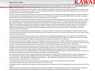 •
•

•

•

•

•

•

•

•

•

•
•
•

Market of Piano in Russia
After a serious decline the market of piano in Russia experiences a period of its revival. Due to the absence of government orders the majority of the
Russian manufacturers of pianos have vanished. Only two manufacturers of pianos and grand pianos – piano factory “Lira” (Moscow) and “Krasny
Oktiabr” (Saint-Petersburg) – has left out of 20 enterprises which manufactured 120 thous. pianos and grand pianos per year.
In Russia, a half of the market of musical instrument – which, following some experts’ estimates, consists nearly two thousand instruments per year –
is controlled by “Lira”. For comparison, in 1990 “Lira” alone manufactured 7000 items of piano assuming that the market had major manufacturers
from Belarus and the Ukraine operating there that time.
However, serious prerequisites for the situation to improve have appeared recently. The government pays greater attention to pitiable conditions of
musical instruments in schools and boosts its orders. For instance, “Lira” plans to increase its pianos sales to 3000 items per year due to municipal
order for Moscow music schools that haven’t purchased new instruments for many years.
One more reason able to improve the situation on the piano market is presented by new developments for piano models such as “Mozart”, “Richter”
and “Tchaikovsky”. For their output the production was profoundly updated. As early as in 1997 “Lira” factory produced a prosperous instrument –
grand piano of “Moskva” – which obtained a sufficient amount of orders. For the present moment the factory prepared a new model of piano of
“Mozart” that combines the best technical achievements and costs cheaper than its foreign counterparts. The piano uses the Czech mechanics of
high quality of “DETOA” and the best Chinese keyboard of “ORIENT”. A body of “Mozart” is produced using new technologies; it has attractive
appearance, good design decisions, magnificent acoustic engineering and concert sounding and its cost is half as much as the one of similar
instruments of other manufacturers.
The new model was worthily appreciated by foreign experts. The piano of “Mozart” created a furor at the exhibition in Frankfurt am Main. Due to
this fact nearly 50% of the factory’s production is exported not only to traditional countries as Iraq, Israel, and Canada but also to Italy, Spain, Greece
and Eastern Europe countries.
The arrival of new models of the pianos of the Russian manufacturers will considerably challenge the Czech instruments which have traditionally
occupied the leading positions on the European piano market. The main competitive advantage of the Russian manufacturers is their price. A good
Czech piano has a price starting from 4500 euros, while the Russian one of the similar quality – from 2000 euros.
According to experts estimate, nowadays, Russia sells 25-60 thous. of acoustic pianos per year. It makes nearly 60 mln. USD in terms of value. Only
1% of the market belongs to the Russian manufacturers. In 2007, Russian factories produced 1.7 thous. instruments, with almost a half of them being
exported. The market has been steadily filled with the products of the world leading manufacturers made in China in recent years.
Nowadays, a major part of pianos is acquired on the second hand market. The Russian manufacturers compete not only with the Chinese and the
Europeans but also with the second hand market with its sufficiently large turnover. The main reasons for this are unwillingness of the Russians to
pay large sums for an instrument of high quality and a diffused opinion that Russia doesn’t produce new instruments of high quality.
However, instruments of the second hand market due to their age are of low quality. According to experts, only 2% of the instruments of the second
hand market are properly functioning, without battered hitch-pins and cracked string-plates.
The range of pianos in Russian stores is mainly presented by import products from Japan, the Czech Republic, Germany, China at rather high price.
The simplest Japanese pianos cost from 3000 USD, the Czech ones of “Petrof” – from 4000 USD, the German pianos of “Seiler”, “Bechstein”
and “Zimmerman” – from 7000 USD to 15000 USD, the Chinese ones – 1500-2000 USD. As average price for piano of the Russian manufacturers is
50-60 thous. RUB, a second hand one – 5-15 thous. RUB.
Customs legislation of the Russian Federation protects local manufacturers. There are no restrictions for import of musical
instruments, however, there exist import levy at the rate of 15% of customs cost.
According to experts, a potential market capacity for pianos and grand pianos in Moscow and Saint-Petersburg alone makes more than 100 mln. USD
per year.
Regional needs of the population (private individuals, music schools) are satisfied by stores specializing in sales of musical equipment. Receiving an
order and a 100% advanced payment a selling organization finds the manufacturers of instruments and delivers it to a final customer.

 