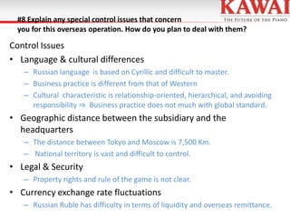 #8 Explain any special control issues that concern
you for this overseas operation. How do you plan to deal with them?

Control Issues
• Language & cultural differences
– Russian language is based on Cyrillic and difficult to master.
– Business practice is different from that of Western
– Cultural characteristic is relationship-oriented, hierarchical, and avoiding
responsibility ⇒ Business practice does not much with global standard.

• Geographic distance between the subsidiary and the
headquarters
– The distance between Tokyo and Moscow is 7,500 Km.
– National territory is vast and difficult to control.

• Legal & Security
– Property rights and rule of the game is not clear.

• Currency exchange rate fluctuations
– Russian Ruble has difficulty in terms of liquidity and overseas remittance.

 