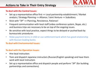 Actions to Take in Their Entry Strategy
To deal with the Control Issues:
• Set up a representative office first => Local partnership establishment / Market
analysis / Strategy Planning => Alliance / Joint Venture => Subsidiary
• Stick with “3P” => Planning, Persistence, Patience!
• Frequent communication with local staff (video conference system, Skype, etc.)
and business trips are necessary to be on top of the ongoing issues.
• Be sensitive with local practice, expect things to be delayed or pushed back by
bureaucratic procedures
• Make payment terms in USD or use settlement bank which has good relationship
with Russian leading banks.
To deal with Environmental Issues:
To deal with the Operation Issues:
• Hire local instructors
• Train and dispatch Japanese instructors (Russian/English speaking) and have them
work with local instructors
• Set up a representative office and dispatch people and perform “3P” (for building
partnerships and connections)

 