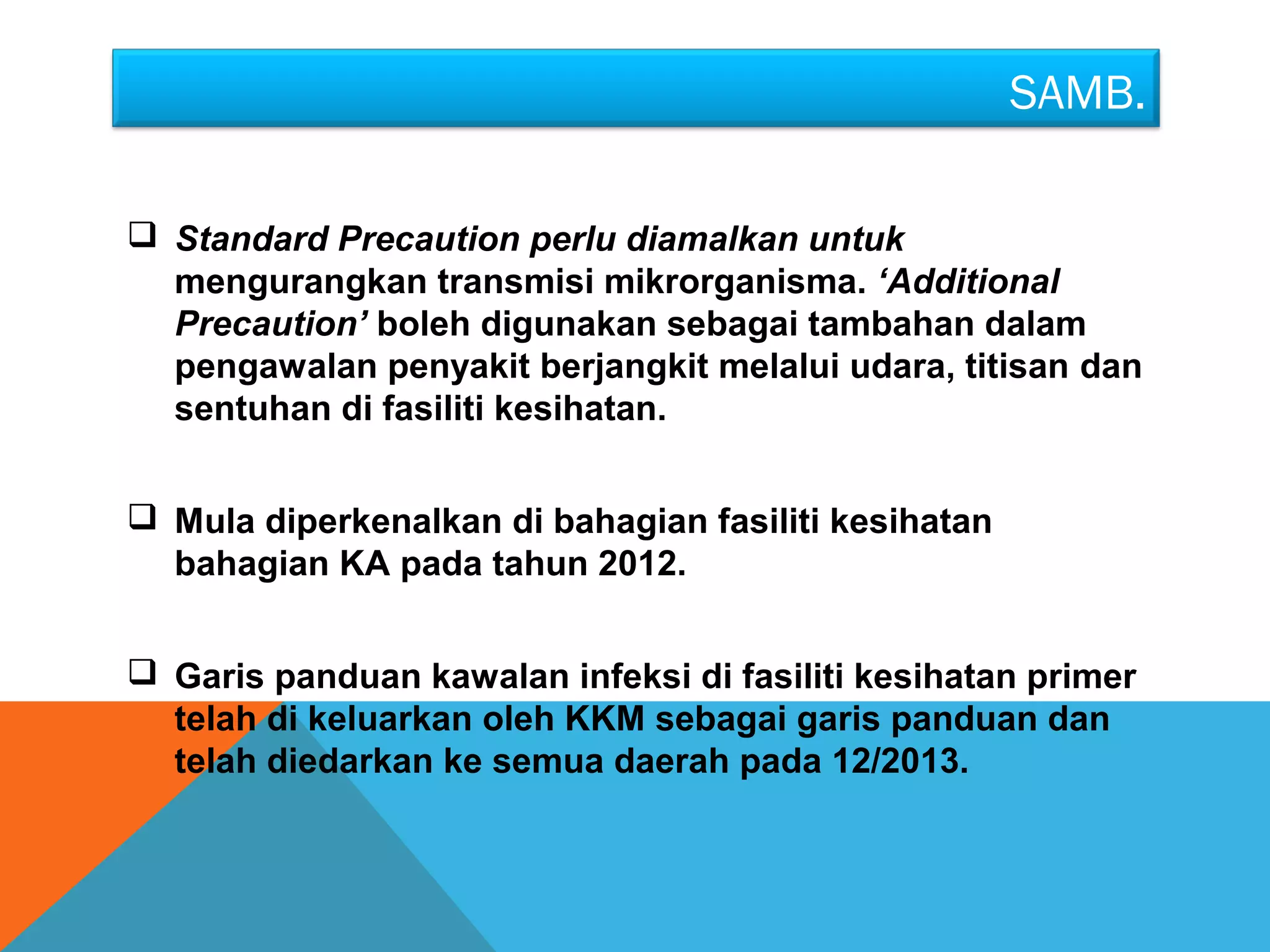 SAMB. 
 Standard Precaution perlu diamalkan untuk 
mengurangkan transmisi mikrorganisma. ‘Additional 
Precaution’ boleh digunakan sebagai tambahan dalam 
pengawalan penyakit berjangkit melalui udara, titisan dan 
sentuhan di fasiliti kesihatan. 
 Mula diperkenalkan di bahagian fasiliti kesihatan 
bahagian KA pada tahun 2012. 
 Garis panduan kawalan infeksi di fasiliti kesihatan primer 
telah di keluarkan oleh KKM sebagai garis panduan dan 
telah diedarkan ke semua daerah pada 12/2013. 
 