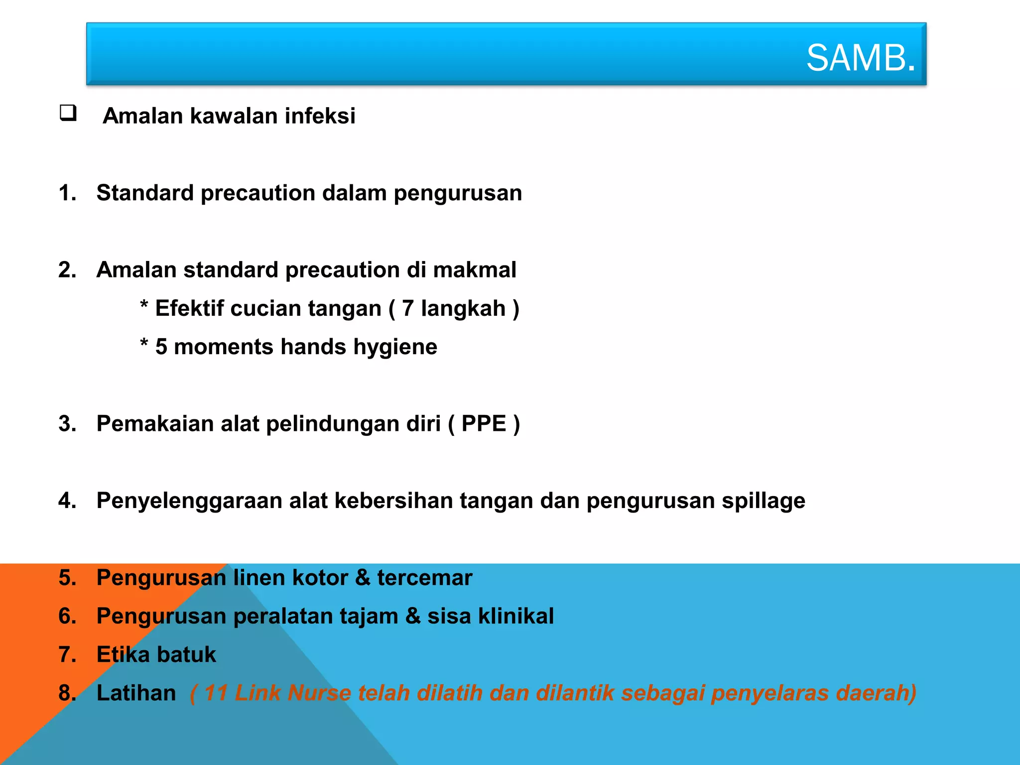 SAMB. 
 Amalan kawalan infeksi 
1. Standard precaution dalam pengurusan 
2. Amalan standard precaution di makmal 
* Efektif cucian tangan ( 7 langkah ) 
* 5 moments hands hygiene 
3. Pemakaian alat pelindungan diri ( PPE ) 
4. Penyelenggaraan alat kebersihan tangan dan pengurusan spillage 
5. Pengurusan linen kotor & tercemar 
6. Pengurusan peralatan tajam & sisa klinikal 
7. Etika batuk 
8. Latihan ( 11 Link Nurse telah dilatih dan dilantik sebagai penyelaras daerah) 
 