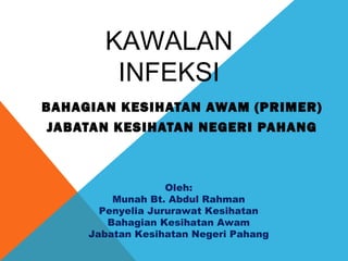 KAWALAN 
INFEKSI 
BAHAGIAN KESIHATAN AWAM (PRIMER) 
JABATAN KESIHATAN NEGERI PAHANG 
Oleh: 
Munah Bt. Abdul Rahman 
Penyelia Jururawat Kesihatan 
Bahagian Kesihatan Awam 
Jabatan Kesihatan Negeri Pahang 
 