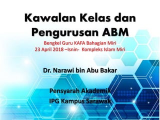 Kawalan Kelas dan
Pengurusan ABM
Bengkel Guru KAFA Bahagian Miri
23 April 2018 –Isnin- Kompleks Islam Miri
Dr. Narawi bin Abu Bakar
Pensyarah Akademik
IPG Kampus Sarawak
 