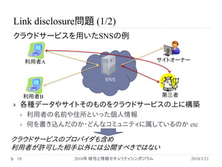 Link disclosure問題 (1/2)
クラウドサービスを用いたSNSの例


         利用者A                              サイトオーナー


                         SNS


         利用者B                               第三者
    各種データやサイトそのものをクラウドサービスの上に構築
        利用者の名前や住所といった個人情報
        何を書き込んだのか・どんなコミュニティに属しているのか etc

クラウドサービスのプロバイダも含め
利用者が許可した相手以外には公開すべきではない
    10           2010年 暗号と情報セキュリティシンポジウム             2010/1/21
 