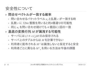安全性について
    問合せベクトルが一致する確率
        問い合わせるバケットラベル ai と乱数 r が一致する時
        乱数 r に 32bit 整数を用いると約4億通りの可能性
        同じ ai を問い合わせ続けても 4 億回に1回の一致
    基底の変換行列 M が漏洩する可能性
        サーバには (1 0 -t.IA)M のみ保存される
        サーバ上のタプルからは M を計算できない
        利用者に配布される M-1 は漏洩しないと仮定すると安全
        利用者ごとに異なる M-1u を用いる方法は今後の課題




    15           2010年 暗号と情報セキュリティシンポジウム   2010/1/21
 