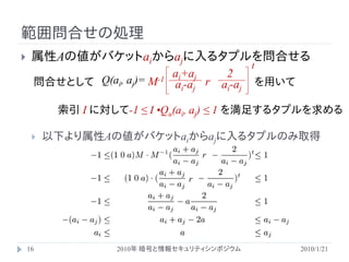 範囲問合せの処理
    属性Aの値がバケットaiからajに入るタプルを問合せる
                                                  t
                               ai+aj       2
     問合せとして Q(ai, aj)=   M-1   ai-aj r    ai-aj       を用いて

          索引 I に対して-1 ≤ I •Qu(ai, aj) ≤ 1 を満足するタプルを求める

        以下より属性Aの値がバケットaiからajに入るタプルのみ取得
                                      r

                                  r




    16             2010年 暗号と情報セキュリティシンポジウム                   2010/1/21
 