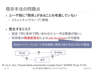 既存手法の問題点
           ユーザ側に「関係」があることを考慮していない
               コミュニティ（グループ）情報


           発生するリスク
               仮定 「同じ条件で問い合わせたユーザは関連が強い」
               利用者の関連度推定によりLink disclosure†の可能性

                社会ネットワークにおいて利用者間に関係の枝があるか否かが漏洩


                   アリス                 ？                  キャロル

                         ？                            ？
                                           ボブ

†K. Liu, E. Terzi, “Towards identity anonymization on graphs Export,” SIGMOD „08, pp. 93-106.
        9                        2010年 暗号と情報セキュリティシンポジウム                                 2010/1/21
 
