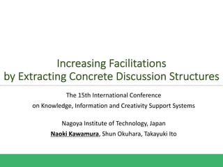 Increasing Facilitations
by Extracting Concrete Discussion Structures
The 15th International Conference
on Knowledge, Information and Creativity Support Systems
Nagoya Institute of Technology, Japan
Naoki Kawamura, Shun Okuhara, Takayuki Ito
 