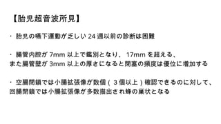 【胎児超音波所見】
・胎児の嚥下運動が乏しい 24 週以前の診断は困難
・腸管内腔が 7mm 以上で鑑別となり、 17mm を超える、
また腸管壁が 3mm 以上の厚さになると閉塞の頻度は優位に増加する
・空腸閉鎖では小腸拡張像が数個（３個以上）確認できるのに対して、
回腸閉鎖では小腸拡張像が多数描出され蜂の巣状となる
 
