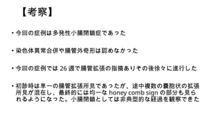 【考察】
• 今回の症例は多発性小腸閉鎖症であった
• 染色体異常合併や腸管外奇形は認めなかった
• 今回の症例では 26 週で腸管拡張の指摘ありその後徐々に進行した
• 初診時は単一の腸管拡張所見であったが、途中複数の嚢胞状の拡張
所見が混在し、最終的には均一な honey comb sign の部分も見ら
れるようになった。小腸閉鎖としては非典型的な経過を観察できた
 