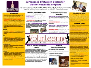 A Proposed Evaluation Design for
District Volunteer Program
Presented by Kawana Woodson, 2010 M.S. Candidate in Youth Development Leadership

in partial fulfillment of the requirements for SOC 805 – Evaluation Research

INTRODUCTION
Richland County School District One (RSD1) is the
largest school district in Columbia, SC with a
population of 23,000 students. Richland County

School District One Volunteer Program
(RSDOVP) has over 3,000 business and community
partners. In cooperation with the District Office of
Mentoring/ Volunteer Coordination and Volunteer
Liaisons housed within each school in the District, the
program participants provide both direct and
supportive service resources to schools within the
district.

PROPOSED OUTCOME EVALUATION
I am proposing an OUTCOME MONITORING and
PROCESS EVALUATION assessment and will use a
mixed-method approach that utilizes both
qualitative and quantitative approaches.

PROPOSED DATA COLLECTION
STRATEGIES

Evaluation findings will be available to ALL
 Quantitative methods: electronic surveys stakeholders via multiple methods and resources.
They may include but are not limited to bound
with closed-ended questions that measure program publications, fact sheets, brochures, website, etc.
effectiveness, volunteer motivation, and volunteer The evaluation results will inform stakeholders of
how program effectiveness and job satisfaction
satisfaction
Triangulation will strengthen the results by
affect retention of volunteers.
offering several different points of view.
 Qualitative methods: interviews with key
stakeholders
I will use a stratified sampling method
LITERATURE REVIEW
to select evaluation participants. The sampling will be
The following are peer-reviewed journal articles
divided into groups of current volunteers and repeat  Quantitative & Qualitative methods:
that relate to my assessment:
volunteers. A random sampling will be drawn from
utilizing multiple question types in surveys and
the stratum.
interviews- open and closed-ended
Millete, V., & Gagne, M. (2008). Designing volunteers' tasks to

Mission

 Potential Issues: misinterpreting data, weak
generalizability, improper statistical methods,
insufficient questions for collecting data

The mission of RCSDOVP is to address the needs of
students by increasing community involvement in
schools.

Goal
The goal of the RCSDOVP is to enrich and
enhance the learning environment through building a
strong, on-going support base for each school by
capitalizing on community resources and working
with already existing support groups.

Stakeholders
 RSD1 Office of Mentoring/Volunteer Coordination
 RSD1 Board of Directors
 School Personnel (principals, staff, volunteer liaison)
 Community-at-large

PROPOSED REPORTING

OUTCOME MEASURES/ CRITERION OF
SUCCESS

The evaluation will study 30 participants from W. S.
Sandel Elementary Volunteer Program. W. S. Sandel was
Purpose
chosen as the sampling unit because it represents the
A key element in volunteer retention is volunteer job demographic composition of schools in RSD1. I will
satisfaction. Volunteer job satisfaction can be
administer a questionnaire to all 30 participants (15 new
attributed to effective program structure and
volunteers and 15 repeat volunteers) in the study. The
psychological functions such as motivation. The
survey will measure the impact program structure and
results of this evaluation will produce implications for personal motivation have on volunteer job satisfaction.
improvement that RCSDOVP can use to strengthen
its volunteer retention.
Program success is assumed by 80% volunteer retention
for the upcoming fiscal year (2010-2011), increased
volunteer participation and job satisfaction.

PROPOSED
DATA ANALYSIS STRATEGIES
Data analysis will include the following:
 finding similarities/correlations in questionnaire
answers and interview responses
 calculations of survey scales

maximize motivation, satisfaction, and performance: The
impact of job characteristics on volunteer engagement.
Springer Science+Business Media, LLC , 32, 11-22.
A field study was conducted to determine the impact of job
characteristics on volunteer motivation, satisfaction and intent
to quit, and measure volunteer performance using the job
characteristics model (JCM), the organizational citizenship
behaviors (OCB) assessment to measure volunteer task
performance, and volunteer’s task perceptions were measured
using Hackman and Oldham's Job Diagnostic Survey (JDS). 124
out of 230 volunteer questionnaires were completed. The
results showed that job characteristics were related to
volunteers' motivation, satisfaction and performance.. It
provides a scale for measuring these characteristics.
Silverberg, K. E., Marshall, E. K., & Ellis, G. D. (2001). Measuring
job satisfaction of volunteers in public parks and recreation.
Journal of Park and Recreation Administration , 19 (1), 79-92.
The purpose of this study is to determine the reliability and
validity of inferences made about volunteers’ job satisfaction
from scores derived from a modified employee job satisfaction
scale. Results were positive and showed that the job
satisfaction scale was an accurate predictor of volunteer
satisfaction. It also revealed that volunteer satisfaction is a byproduct of job setting and psychological functions being met
through volunteering.

BENEFITS TO RCSDOVP
 Show quantitative and qualitative evidence
of program success to stakeholders
 Make a case for future funding
 Highlight areas in program structure that
need improvement
 Determine if the program is producing desired
outcomes

 