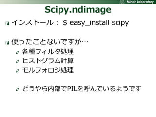 Scipy.ndimage
インストール： $ easy_install scipy

使ったことないですが…
  各種フィルタ処理
  ヒストグラム計算
  モルフォロジ処理

  どうやら内部でPILを呼んでいるようです
 