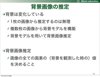 背景画像の推定
     背景は変化している
          1枚の画像から推定するのは無理
          複数枚の画像から背景モデルを構築
          背景モデルを用いて背景画像推定


     背景画像推定
          画像の全ての画素の（背景を観測した時の）値
          を決めること

                              12
12年10月21日日曜日
 