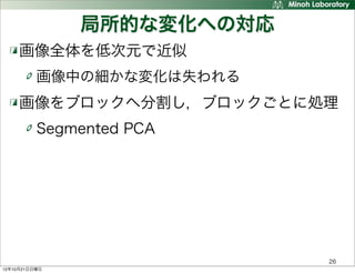 局所的な変化への対応
     画像全体を低次元で近似
          画像中の細かな変化は失われる
     画像をブロックへ分割し，ブロックごとに処理
          Segmented PCA




                            26
12年10月21日日曜日
 