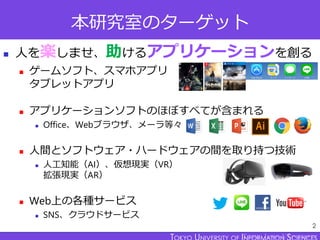 TOKYO JOHO UNIVERSITY
本研究室のターゲット
◼ 人を楽しませ、助けるアプリケーションを創る
◼ ゲームソフト、スマホアプリ
タブレットアプリ
◼ アプリケーションソフトのほぼすべてが含まれる
◼ Office、Webブラウ...