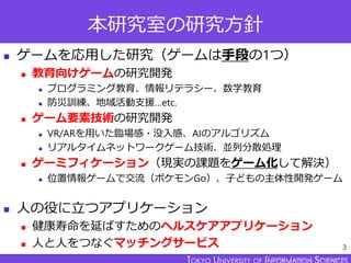 TOKYO JOHO UNIVERSITY
本研究室の研究方針
◼ ゲームを応用した研究（ゲームは手段の1つ）
◼ 教育向けゲームの研究開発
◼ プログラミング教育、情報リテラシー、数学教育
◼ 防災訓練、地域活動支援…etc.
◼ ゲーム要素...