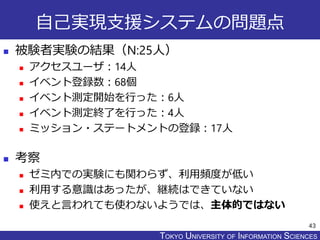 TOKYO JOHO UNIVERSITYTOKYO UNIVERSITY OF INFORMATION SCIENCES
自己実現支援システムの問題点
 被験者実験の結果（N:25人）
 アクセスユーザ：14人
 イベント登録数：68個
 イベント測定開始を行った：6人
 イベント測定終了を行った：4人
 ミッション・ステートメントの登録：17人
 考察
 ゼミ内での実験にも関わらず、利用頻度が低い
 利用する意識はあったが、継続はできていない
 使えと言われても使わないようでは、主体的ではない
43
 