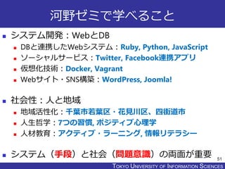 TOKYO JOHO UNIVERSITYTOKYO UNIVERSITY OF INFORMATION SCIENCES
河野ゼミで学べること
 システム開発：WebとDB
 DBと連携したWebシステム：Ruby, Python, JavaScript
 ソーシャルサービス：Twitter, Facebook連携アプリ
 仮想化技術：Docker, Vagrant
 Webサイト・SNS構築：WordPress, Joomla!
 社会性：人と地域
 地域活性化：千葉市若葉区・花見川区、四街道市
 人生哲学：7つの習慣, ポジティブ心理学
 人材教育：アクティブ・ラーニング, 情報リテラシー
 システム（手段）と社会（問題意識）の両面が重要 51
 