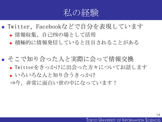 私の経験
   Twitter、Facebookなどで自分を表現しています
       情報収集、自己PRの場として活用
       積極的に情報発信していると注目されることがある


   そこで知り合った人と実際に会って情報交換
     Twitterをきっかけに出会った方々についてお話します
     いろいろな人と知り合うきっかけ

    ⇒今、非常に面白い世の中になっています！




                                                           14
                     TOKYO UNIVERSITY OF ITOKYO JOHO USCIENCES
                                          NFORMATION NIVERSITY
 