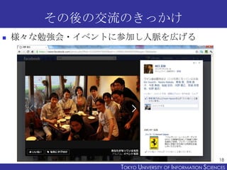 その後の交流のきっかけ
   様々な勉強会・イベントに参加し人脈を広げる




                                                      18
                TOKYO UNIVERSITY OF ITOKYO JOHO USCIENCES
                                     NFORMATION NIVERSITY
 