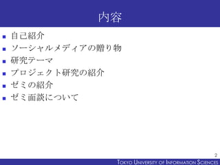 内容
   自己紹介
   ソーシャルメディアの贈り物
   研究テーマ
   プロジェクト研究の紹介
   ゼミの紹介
   ゼミ面談について




                                                       2
                TOKYO UNIVERSITY OF ITOKYO JOHO USCIENCES
                                     NFORMATION NIVERSITY
 