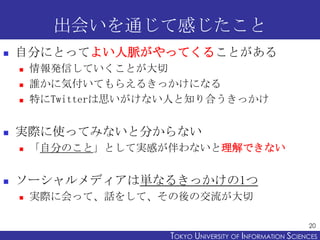 出会いを通じて感じたこと
   自分にとってよい人脈がやってくることがある
       情報発信していくことが大切
       誰かに気付いてもらえるきっかけになる
       特にTwitterは思いがけない人と知り合うきっかけ


   実際に使ってみないと分からない
       「自分のこと」として実感が伴わないと理解できない


   ソーシャルメディアは単なるきっかけの1つ
       実際に会って、話をして、その後の交流が大切

                                                             20
                       TOKYO UNIVERSITY OF ITOKYO JOHO USCIENCES
                                            NFORMATION NIVERSITY
 