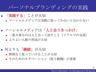 パーソナルブランディングの実践
   「実践する」ことが大切
       ソーシャルメディアは実際に使ってみないと分からない


   ソーシャルメディアは「人と会うきっかけ」
       一番大事なのは人と会って話すこと（リアルでの交流）
       よりよい人脈の形成が大切


   何よりも「継続」が大切
       無理なく使っていけることが大切
       そのためのモチベーション（使う動機）が重要

                                                           21
                     TOKYO UNIVERSITY OF ITOKYO JOHO USCIENCES
                                          NFORMATION NIVERSITY
 