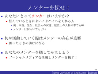 メンターを探せ！
   あなたにとってメンターはいますか？
       悩んでいるときによいアドバイスをくれる人
           例：両親、先生、社会人の友達、歴史上の人物や本でもOK
           メンターは何人いても...