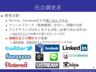 社会調査系
   研究方針
       Twitter、Facebookなどを使い込んでみる
       フィールドワーク（現地調査）を行い、問題の分析
       プログラミングはあくまでも手段（必要であれば作る）
      ...