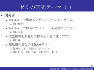 ゼミの研究テーマ（1）
   開発系
       Twitter上で複数人で遊べるソーシャルゲーム
           3年 横地
       Twitter上で埋もれたツイートを発見するアプリ
           3年 立石
       位置情報を共有して待ち合わせに使うアプリ
           4年 林
       翔風祭の集客活性化Webサイト
           花田ゼミとの共同プロジェクト
           4年 田中、3年 立石、2年 石川、相川




                                                                  29
                            TOKYO UNIVERSITY OF ITOKYO JOHO USCIENCES
                                                 NFORMATION NIVERSITY
 