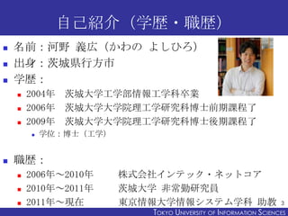 自己紹介（学歴・職歴）
   名前：河野 義広（かわの よしひろ）
   出身：茨城県行方市
   学歴：
       2004年 茨城大学工学部情報工学科卒業
       2006年 茨城大学大学院理工学研究科博士前期課程了
       2009年 茨城大学大学院理工学研究科博士後期課程了
           学位：博士（工学）


   職歴：
       2006年～2010年     株式会社インテック・ネットコア
       2010年～2011年     茨城大学 非常勤研究員
       2011年～現在        東京情報大学情報システム学科 助教                         3
                           TOKYO UNIVERSITY OF ITOKYO JOHO USCIENCES
                                                NFORMATION NIVERSITY
 