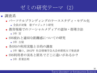 ゼミの研究テーマ（2）
   調査系
       パーソナルブランディングのケーススタディ・モデル化
           全員が対象 ※プロジェクト研究
       教育現場でのソーシャルメディアの認知・指導方法
           3年 宮
       SNS疲れと適切な距離感についての研究
           3年 古屋
       各SNSの利用実態と目的の調査
           3年 樋口、2012年 社会情報学会大会＠群馬大で発表済
       SNS利用者の実名と匿名でどこに違いがあるか？
           3年 若菜弘明


                                                                  30
                            TOKYO UNIVERSITY OF ITOKYO JOHO USCIENCES
                                                 NFORMATION NIVERSITY
 