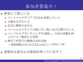 参加者募集中！
   参加して欲しい人
       ソーシャルメディアで自分を表現したい人
       人脈を広げたい人
       社会に興味のある人
       ソーシャルメディアの使い方・使い分けを探りたい人
       パーソナルブランディングを実践し、自分の活動をPR
        したい人→就活にも有利
       他ゼミ希望でも興味があればOK
           研究活動をアピールするきっかけとして利用してOK！


   意欲ある皆さんの参加を待っています！
                                                                36
                          TOKYO UNIVERSITY OF ITOKYO JOHO USCIENCES
                                               NFORMATION NIVERSITY
 