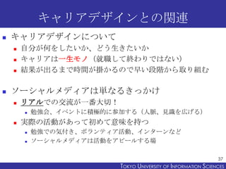キャリアデザインとの関連
   キャリアデザインについて
       自分が何をしたいか、どう生きたいか
       キャリアは一生モノ（就職して終わりではない）
       結果が出るまで時間が掛かるので早い段階から取り組む

   ソーシャルメディアは単なるきっかけ
       リアルでの交流が一番大切！
           勉強会、イベントに積極的に参加する（人脈、見識を広げる）
       実際の活動があって初めて意味を持つ
           勉強での気付き、ボランティア活動、インターンなど
           ソーシャルメディアは活動をアピールする場

                                                                37
                          TOKYO UNIVERSITY OF ITOKYO JOHO USCIENCES
                                               NFORMATION NIVERSITY
 