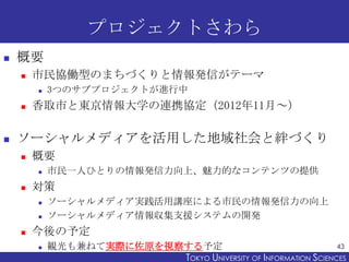 プロジェクトさわら
   概要
       市民協働型のまちづくりと情報発信がテーマ
           3つのサブプロジェクトが進行中
       香取市と東京情報大学の連携協定（2012年11月～）

   ソーシャルメディアを活用した地域社会と絆づくり
       概要
           市民一人ひとりの情報発信力向上、魅力的なコンテンツの提供
       対策
           ソーシャルメディア実践活用講座による市民の情報発信力の向上
           ソーシャルメディア情報収集支援システムの開発
       今後の予定
           観光も兼ねて実際に佐原を視察する予定                                   43
                          TOKYO UNIVERSITY OF ITOKYO JOHO USCIENCES
                                               NFORMATION NIVERSITY
 
