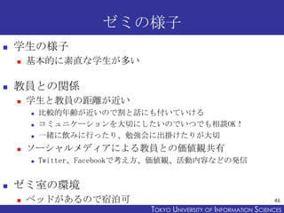 ゼミの様子
   学生の様子
       基本的に素直な学生が多い

   教員との関係
       学生と教員の距離が近い
           比較的年齢が近いので割と話にも付いていける
           コミュニケーションを大切にしたいのでいつでも相談OK！
           一緒に飲みに行ったり、勉強会に出掛けたりが大切
       ソーシャルメディアによる教員との価値観共有
           Twitter、Facebookで考え方、価値観、活動内容などの発信


   ゼミ室の環境
       ベッドがあるので宿泊可                                                 46
                              TOKYO UNIVERSITY OF ITOKYO JOHO USCIENCES
                                                   NFORMATION NIVERSITY
 