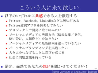 こういう人に来て欲しい
   以下のいずれかに共感できる人を歓迎する
       Twitter、Facebook、LinkedInなどに興味がある
       Twitter連携アプリを開発してみたい
       プロジェクトで開発に取り組みたい
       ソーシャルメディアの活用方法（情報収集／発信、
        使い分け、人脈作り）を知りたい
       ソーシャルメディアの最新動向を追っていきたい
       パーソナルブランディングを実践したい
       人と人をつなげることに喜びを感じる
       社会に問題意識を持っている

   是非、面談であなたの想いを聞かせてください！                                      57
                          TOKYO UNIVERSITY OF ITOKYO JOHO USCIENCES
                                               NFORMATION NIVERSITY
 