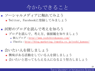 今からできること
   ソーシャルメディアに触れてみよう
       Twitter、Facebookに登録してみましょう

   河野のブログを読んで考えを知ろう
       ブログを読んで、考え方、価値観を知りましょう
           個人ブログ：http://www.yoshihirokawano.com/
           ITmedia：http://blog.marketing.itmedia.co.jp/yoshi_kawano/


   会いたい人を探しましょう
       興味がある活動をしている人を探しましょう
       会いたいと思ってもらえる人になるよう努力しましょう

                                                                              59
                                        TOKYO UNIVERSITY OF ITOKYO JOHO USCIENCES
                                                             NFORMATION NIVERSITY
 