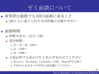 ゼミ面談について
   希望者は最低でも1回は面談に来ること
       2回くらい来てくれた方が印象には残りやすい


   面談時間
       河野不在日：12/7（金）
       受付時間：
           月・木・金：12時～
           火：15時～
           水：18時～
       上記以外でも見かけたときに声をかけてください
           Twitter、Facebook、LinkedIn、LINE、Skype何でもOK！
           不在のときはゼミの学生に話を聞いてください
                                                                          60
                                    TOKYO UNIVERSITY OF ITOKYO JOHO USCIENCES
                                                         NFORMATION NIVERSITY
 