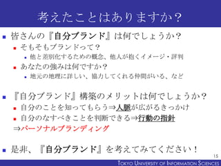 考えたことはありますか？


皆さんの『自分ブランド』は何でしょうか？


そもそもブランドって？




あなたの強みは何ですか？




他と差別化するための概念、他人が抱くイメージ・評判
地元の地理に詳しい、協力してくれる仲間がいる、など

『自分ブランド』構築のメリットは何でしょうか？
自分のことを知ってもらう⇒人脈が広がるきっかけ
 自分のなすべきことを判断できる⇒行動の指針
⇒パーソナルブランディング




是非、『自分ブランド』を考えてみてください！

15

TOKYO UNIVERSITY OF ITOKYO JOHO USCIENCES
NFORMATION NIVERSITY

 